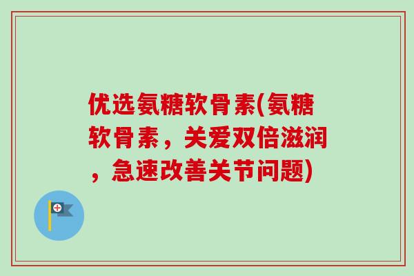 优选氨糖软骨素(氨糖软骨素，关爱双倍滋润，急速改善关节问题)