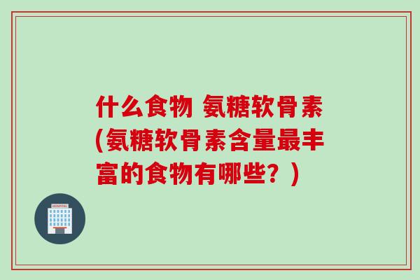 什么食物 氨糖软骨素(氨糖软骨素含量最丰富的食物有哪些？)