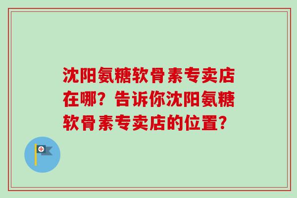 沈阳氨糖软骨素专卖店在哪？告诉你沈阳氨糖软骨素专卖店的位置？