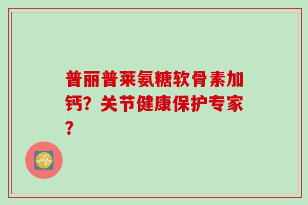 普丽普莱氨糖软骨素加钙？关节健康保护专家？