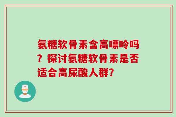 氨糖软骨素含高嘌呤吗？探讨氨糖软骨素是否适合高尿酸人群？