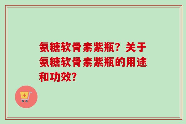 氨糖软骨素紫瓶？关于氨糖软骨素紫瓶的用途和功效？
