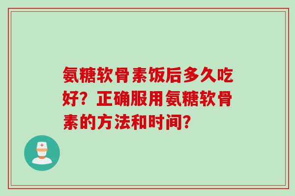 氨糖软骨素饭后多久吃好？正确服用氨糖软骨素的方法和时间？