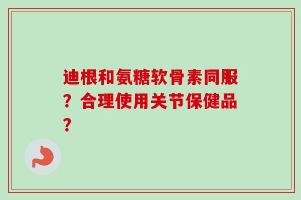迪根和氨糖软骨素同服？合理使用关节保健品？