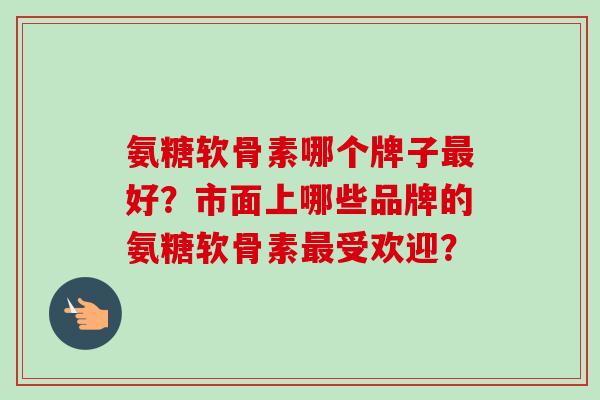 氨糖软骨素哪个牌子最好？市面上哪些品牌的氨糖软骨素最受欢迎？