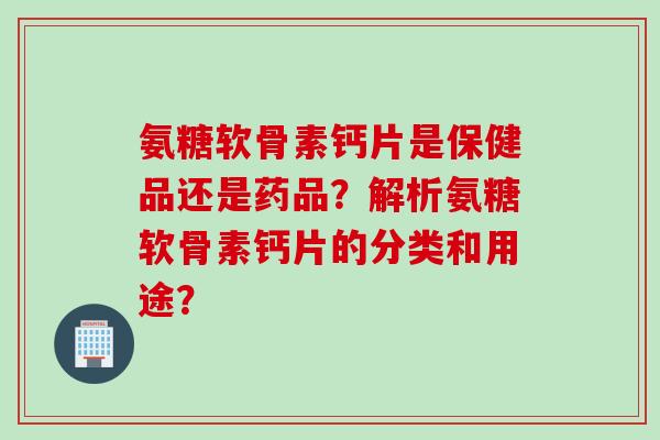氨糖软骨素钙片是保健品还是药品？解析氨糖软骨素钙片的分类和用途？