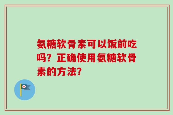 氨糖软骨素可以饭前吃吗？正确使用氨糖软骨素的方法？