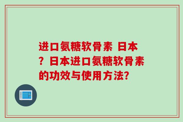 进口氨糖软骨素 日本?日本进口氨糖软骨素的功效与使用方法? 进口氨糖软骨素 日本?日本进口氨糖软骨素的功效与使用方法?