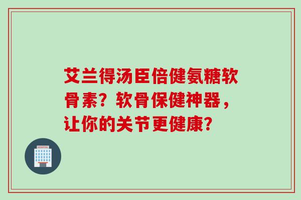 艾兰得汤臣倍健氨糖软骨素?软骨保健神器,让你的关节更健康? 艾兰得汤臣倍健氨糖软骨素?软骨保健神器,让你的关节更健康?