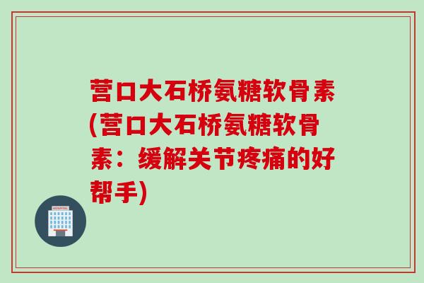 营口大石桥氨糖软骨素(营口大石桥氨糖软骨素：缓解关节疼痛的好帮手)