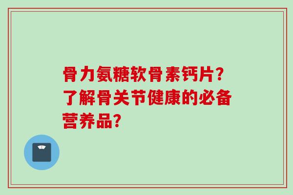骨力氨糖软骨素钙片?了解骨关节健康的必备营养品? 骨力氨糖软骨素钙片?了解骨关节健康的必备营养品?