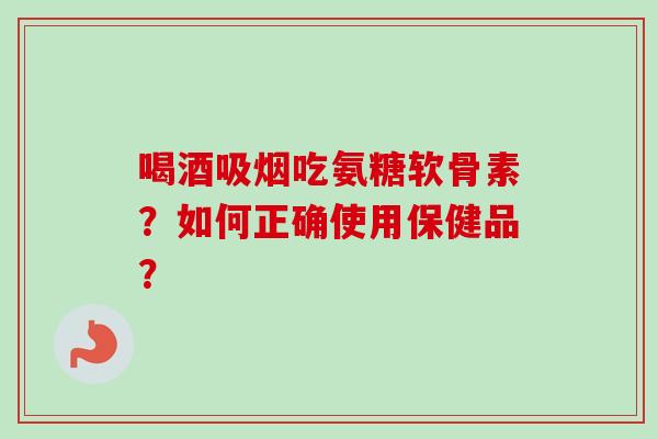 喝酒吸烟吃氨糖软骨素？如何正确使用保健品？