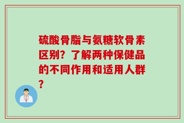 硫酸骨脂与氨糖软骨素区别？了解两种保健品的不同作用和适用人群？