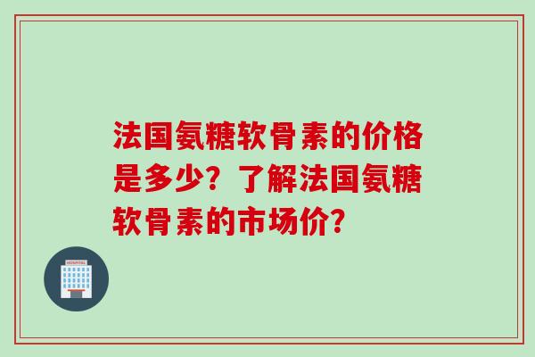 法国氨糖软骨素的价格是多少?了解法国氨糖软骨素的市场价? 法国氨糖软骨素的价格是多少?了解法国氨糖软骨素的市场价?