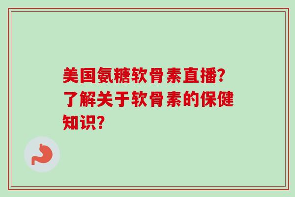 美国氨糖软骨素直播？了解关于软骨素的保健知识？