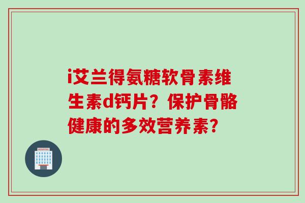i艾兰得氨糖软骨素维生素d钙片？保护骨骼健康的多效营养素？