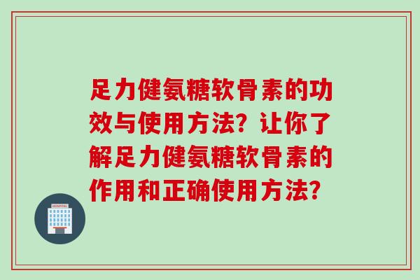足力健氨糖软骨素的功效与使用方法？让你了解足力健氨糖软骨素的作用和正确使用方法？
