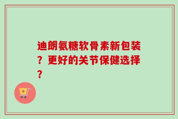 迪朗氨糖软骨素新包装？更好的关节保健选择？