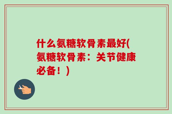 什么氨糖软骨素最好(氨糖软骨素：关节健康必备！)