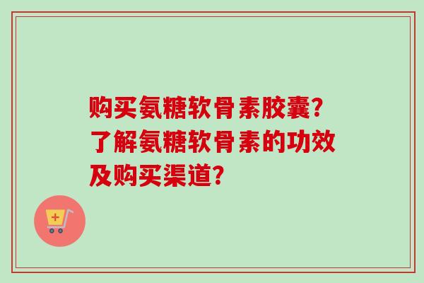 购买氨糖软骨素胶囊？了解氨糖软骨素的功效及购买渠道？