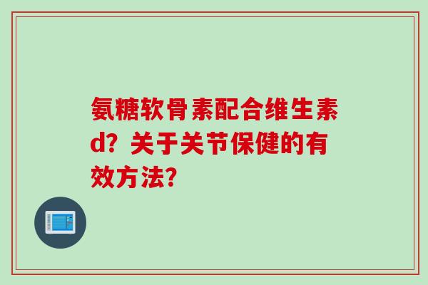 氨糖软骨素配合维生素d？关于关节保健的有效方法？