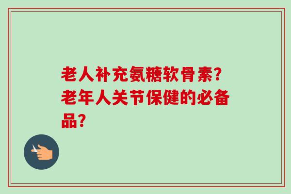 老人补充氨糖软骨素？老年人关节保健的必备品？