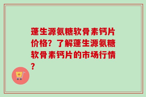 蓬生源氨糖软骨素钙片价格？了解蓬生源氨糖软骨素钙片的市场行情？