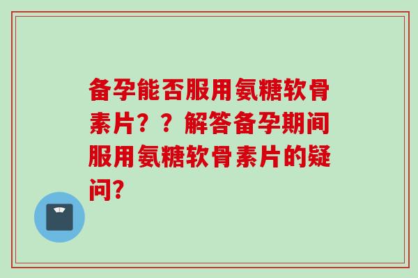 备孕能否服用氨糖软骨素片？？解答备孕期间服用氨糖软骨素片的疑问？