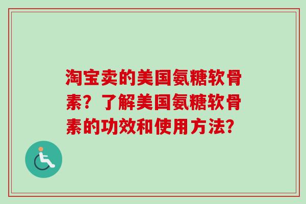 淘宝卖的美国氨糖软骨素?了解美国氨糖软骨素的功效和使用方法? 淘宝卖的美国氨糖软骨素?了解美国氨糖软骨素的功效和使用方法?