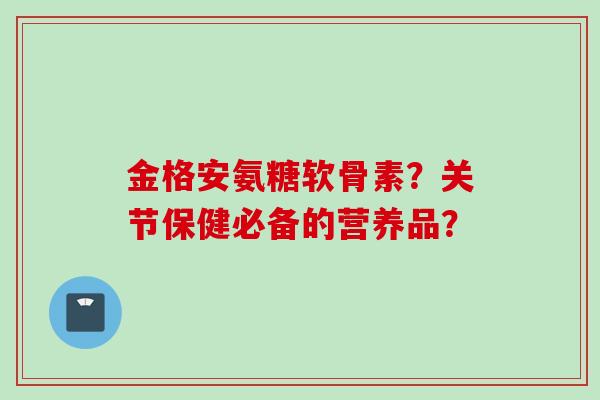 金格安氨糖软骨素？关节保健必备的营养品？