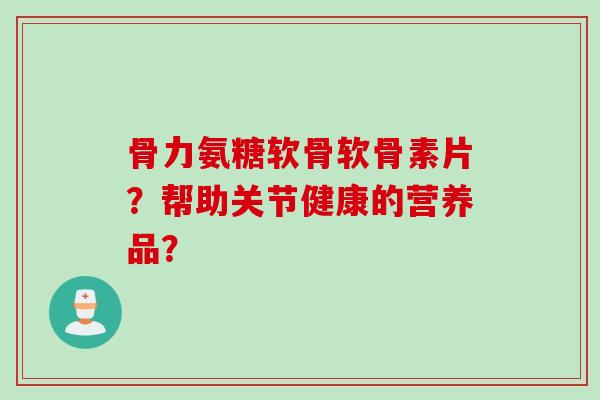 骨力氨糖软骨软骨素片？帮助关节健康的营养品？