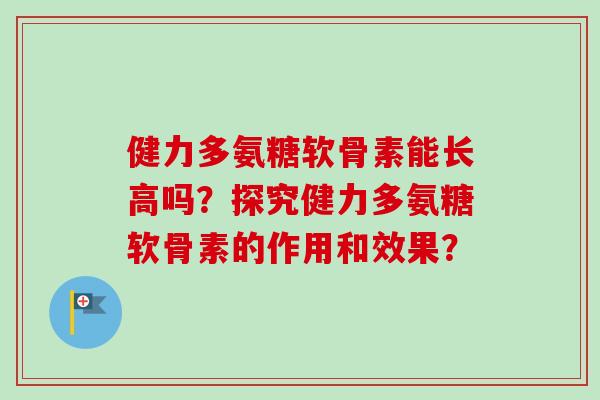 健力多氨糖软骨素能长高吗？探究健力多氨糖软骨素的作用和效果？