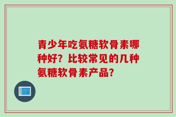 青少年吃氨糖软骨素哪种好？比较常见的几种氨糖软骨素产品？