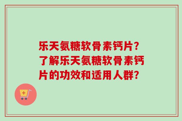 乐天氨糖软骨素钙片？了解乐天氨糖软骨素钙片的功效和适用人群？