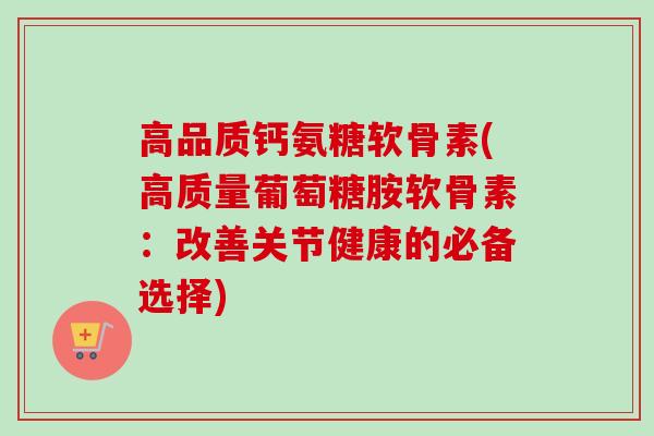 高品质钙氨糖软骨素(高质量葡萄糖胺软骨素：改善关节健康的必备选择)