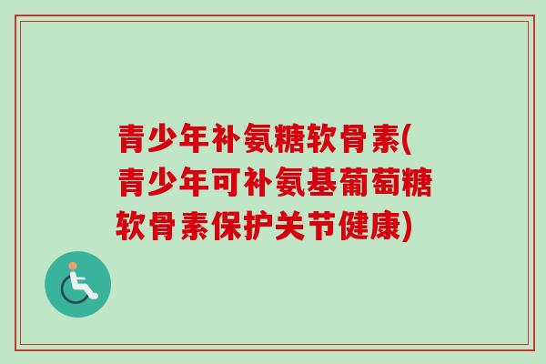 青少年补氨糖软骨素(青少年可补氨基葡萄糖软骨素保护关节健康)