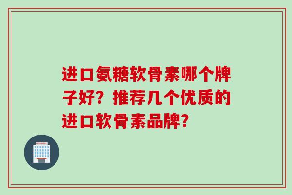 进口氨糖软骨素哪个牌子好？推荐几个优质的进口软骨素品牌？