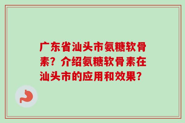 广东省汕头市氨糖软骨素？介绍氨糖软骨素在汕头市的应用和效果？