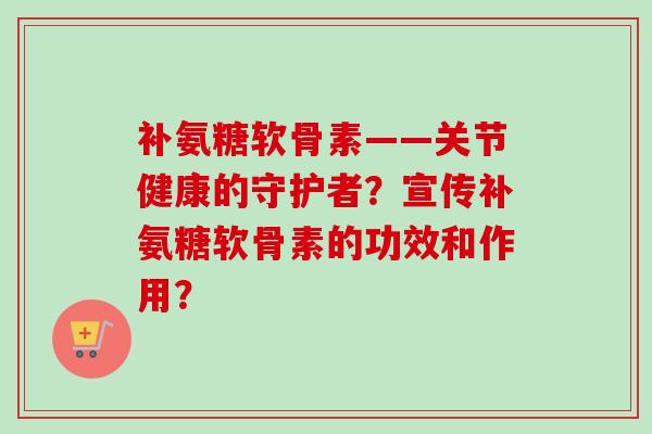 补氨糖软骨素——关节健康的守护者?宣传补氨糖软骨素的功效和作用? 补氨糖软骨素——关节健康的守护者?宣传补氨糖软骨素的功效和作用?
