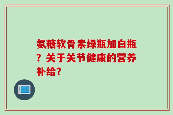 氨糖软骨素绿瓶加白瓶？关于关节健康的营养补给？