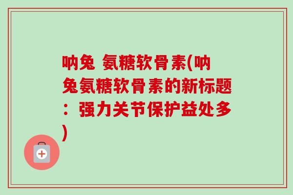 呐兔 氨糖软骨素(呐兔氨糖软骨素的新标题：强力关节保护益处多)