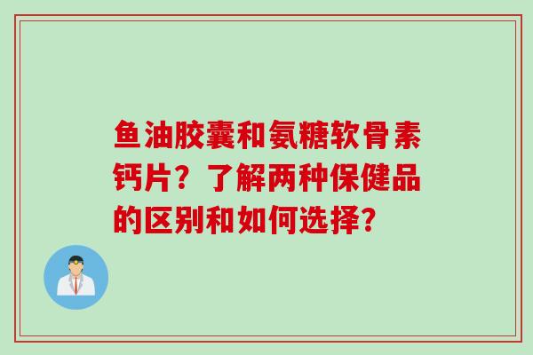 鱼油胶囊和氨糖软骨素钙片？了解两种保健品的区别和如何选择？