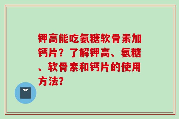 钾高能吃氨糖软骨素加钙片？了解钾高、氨糖、软骨素和钙片的使用方法？