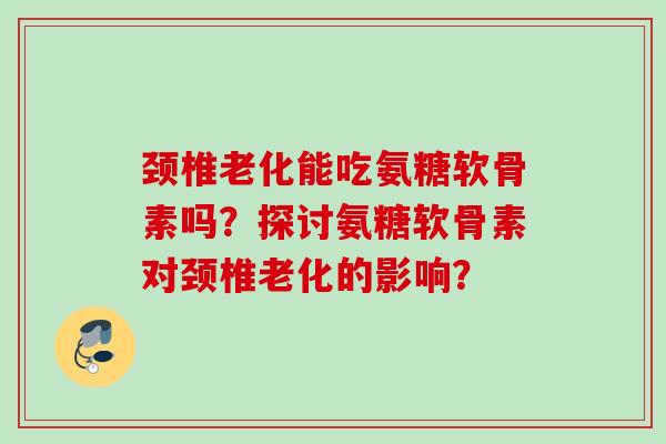 颈椎老化能吃氨糖软骨素吗?探讨氨糖软骨素对颈椎老化的影响? 颈椎老化能吃氨糖软骨素吗?探讨氨糖软骨素对颈椎老化的影响?