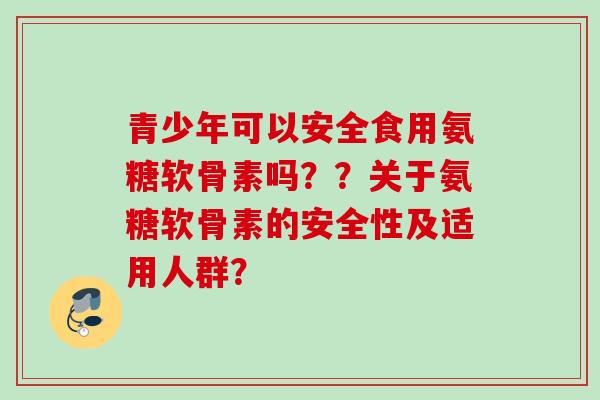 青少年可以安全食用氨糖软骨素吗？？关于氨糖软骨素的安全性及适用人群？