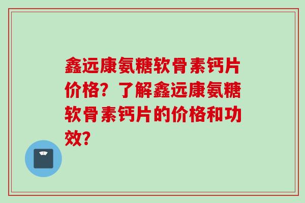 鑫远康氨糖软骨素钙片价格？了解鑫远康氨糖软骨素钙片的价格和功效？