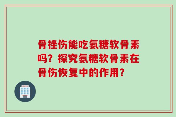 骨挫伤能吃氨糖软骨素吗？探究氨糖软骨素在骨伤恢复中的作用？