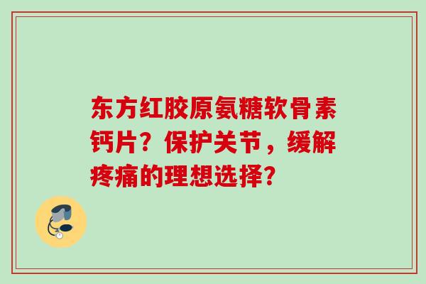 东方红胶原氨糖软骨素钙片？保护关节，缓解疼痛的理想选择？