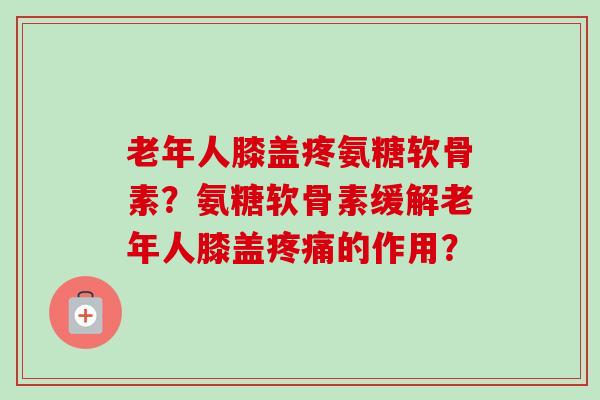 老年人膝盖疼氨糖软骨素？氨糖软骨素缓解老年人膝盖疼痛的作用？