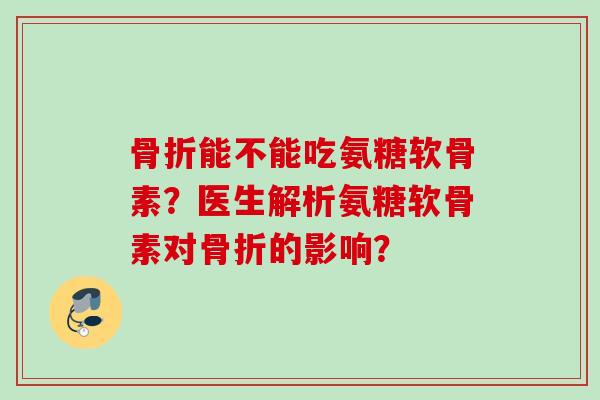 骨折能不能吃氨糖软骨素？医生解析氨糖软骨素对骨折的影响？
